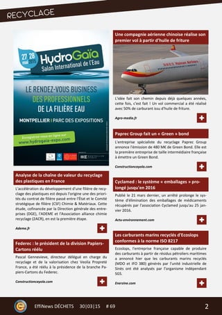 2EffiNews DÉCHETS 30|03|15 # 69
Analyse de la chaîne de valeur du recyclage
des plastiques en France
L'accélération du développement d'une filière de recy-
clage des plastiques est depuis l'origine une des priori-
tés du contrat de filière passé entre l'État et le Comité
stratégique de filière (CSF) Chimie & Matériaux. Cette
étude, cofinancée par la Direction générale des entre-
prises (DGE), l'ADEME et l'Association alliance chimie
recyclage (2ACR), en est la première étape.
Ademe.fr
Federec : le président de la division Papiers-
Cartons réélu
Pascal Gennevieve, directeur délégué en charge du
recyclage et de la valorisation chez Veolia Propreté
France, a été réélu à la présidence de la branche Pa-
piers-Cartons du Federec.
Constructioncayola.com
Une compagnie aérienne chinoise réalise son
premier vol à partir d’huile de friture
L'idée fait son chemin depuis déjà quelques années,
cette fois, c'est fait ! Un vol commercial a été réalisé
avec 50% de carburant issu d'huile de friture.
Agro-media.fr
Paprec Group fait un « Green » bond
L'entreprise spécialiste du recyclage Paprec Group
annonce l'émission de 480 M€ de Green Bond. Elle est
la première entreprise de taille intermédiaire française
à émettre un Green Bond.
Constructioncayola.com
Cyclamed : le système « emballages » pro-
longé jusqu'en 2016
Publié le 21 mars dernier, un arrêté prolonge le sys-
tème d'élimination des emballages de médicaments
récupérés par l'association Cyclamed jusqu'au 25 jan-
vier 2016.
Actu-environnement.com
Les carburants marins recyclés d'Ecoslops
conformes à la norme ISO 8217
Ecoslops, l'entreprise française capable de produire
des carburants à partir de résidus pétroliers maritimes
a annoncé hier que les carburants marins recyclés
(MDO et IFO 380) générés par l'unité industrielle de
Sinès ont été analysés par l’organisme indépendant
SGS.
Enerzine.com
 