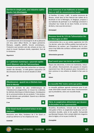 10EffiNews DÉCISIONS 15|02|16 # 100
Derrière le simple pain, une industrie sophis-
tiquée s’est développée
Les professionnels de la boulangerie et de la pâtisserie
ont tenu salon début février, en région parisienne.
Marques, surgelés, additifs, levures aromatiques…
l’industrie veut prendre soin des artisans en leur mâ-
chant le travail. Quelques stands, cependant, font de
la résistance.
Reporterre
La « pollution numérique » pourrait rapide-
ment dépasser celle de l'aéronautique
Envoyer un courriel, faire des recherches sur Internet,
stocker des données : le web génère aujourd'hui 2%
des émissions de CO2. Ce sera le double en 2019.
Rtl
Obsolescence : quand nos e-Déchets inon-
dent le Monde
Parmi les produits les plus emblématiques de
l’obsolescence programmée, on trouve les e-déchets,
les déchets électriques et électroniques. Conséquence
de la surconsommation de ces produits ? Une produc-
tion de déchets sans précédent. Quand nos e-déchets
inondent le monde.
E-rse
C for Good réunit consomm’acteur et éco-
merçants
Rencontre avec Allan, fondateur de C for Good un
projet qui démarre sur les chapeaux de roue.
Ecoloinfo
Une commune et ses habitants se lancent
dans un défi de consommation locale
12 familles, 12 mois, 1 défi : la petite commune de
Braives, située dans le Parc Naturel des vallées de la
Burdinale et de la Mehaigne, en Belgique, propose à
ses habitants de participer à un challenge consistant à
relocaliser leur mode de vie dans l’entité, en termes
de biens, mais aussi de services !
Greenpaper
Nouveau bond de 11% de l’alimentation bio
en Allemagne en 2015
L’alimentation bio a vu ses ventes augmenter de 11%
l’an dernier, selon des chiffres publiés mercredi par les
fédérations du secteur, qui s’inquiètent de la crois-
sance trop faible des surfaces cultivées pour satisfaire
la demande.
Alimentation-generale
Quel avenir pour nos terres agricoles ?
Depuis des décennies, la terre est malmenée, retour-
née, polluée. Heureusement, des paysans et citoyens
reprennent leur rôle de passeurs pour transmettre ce
bien commun à nos enfants et rétablir le lien avec la
vie.
Kaizen
La nouvelle PAC moins verte que prévu
La nouvelle politique agricole commune pour la pé-
riode 2014-2020 investit moins dans l'environnement
que la précédente, selon une nouvelle étude.
Euractiv
Färm, la coopérative alimentaire qui réconci-
lie Bruxelles et les supermarchés
Bruxellois, Bruxelloises, renouez avec les supermar-
chés grâce à Färm, la coopérative locale pour une ali-
mentation durable, saine et de qualité. Comparable
aux Biocoop français, Färm compte déjà trois magasins
dans la région, et ne va pas s’arrêter là.
Consoglobe
 