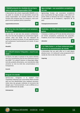 11EffiNews DÉCISIONS 15|02|16 # 100
L’ObSAR présente les résultats de son baro-
mètre des achats responsables 2016
L’observatoire des achats responsable (ObSAR) a ren-
du public les résultats de son baromètre annuel des
achats responsables. Les résultats relèvent une amé-
lioration des pratiques pour les acheteurs, mais souli-
gnent encore quelques points à peaufiner.
Lagazettedescommunes
Plus d'un tiers des Européens sont amateurs
de vins bio
Les vins bio ne sont plus des produits confidentiels.
Plus d'un tiers des Européens en consomment réguliè-
rement, selon une étude. Ces vins séduisent les
femmes et attirent les jeunes. Ils sont appréciés parce
qu'ils préservent l'environnement et la santé. Et pour
leur goût.
Bioaddict
Un collectif réclame l’étiquette « nourris aux
OGM »
Le beurre, les œufs, le poisson et les autres aliments
que nous consommons sont-ils issus d'animaux nourris
aux OGM ? Un collectif réclame un étiquetage obliga-
toire des produits alimentaires, une revendication déjà
ancienne au nom du droit des consommateurs à la
transparence.
Euractiv
Drogués à la viande
Serions-nous « drogués » à la viande ? C’est
l’hypothèse défendue par la journaliste Marta Zaraska
dans son livre Meathooked, pour expliquer pourquoi,
même dans des groupes scolarisés et conscients des
dangers pour l’environnement, il soit si difficile de se
passer entièrement de viande.
Sciencepresse
Agro-écologie : une association européenne
est née
Agroecology Europe, une association européenne
pour la promotion de l'agro-écologie, a été créée le 27
janvier 2016 au Domaine de Graux en Belgique, avec
la participation de 19 fondateurs, originaires de 10
pays.
Campagnesetenvironnement
Pesticides : le chiffre bidon de Cash Investi-
gation
L'émission a révélé que 97 % des denrées alimentaires
de l'Union européenne contiennent des pesticides.
Problème, ils ont mal lu l'étude qui donne ce chiffre.
Liberation
« La Table Suisse », un faux restaurant pour
dénoncer la consommation de viande
L’information fait son petit effet sur le web depuis
plusieurs jours. Un restaurant suisse proposerait de la
viande de chien et de chat dans sa carte.
Vegemag
 