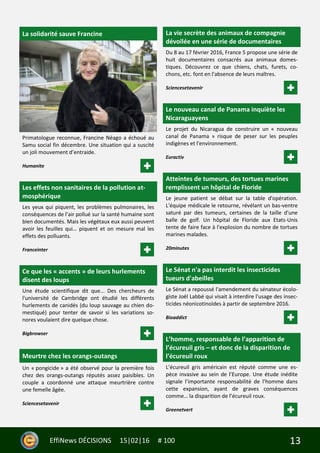 13EffiNews DÉCISIONS 15|02|16 # 100
La solidarité sauve Francine
Primatologue reconnue, Francine Néago a échoué au
Samu social fin décembre. Une situation qui a suscité
un joli mouvement d’entraide.
Humanite
Les effets non sanitaires de la pollution at-
mosphérique
Les yeux qui piquent, les problèmes pulmonaires, les
conséquences de l’air pollué sur la santé humaine sont
bien documentés. Mais les végétaux eux aussi peuvent
avoir les feuilles qui… piquent et on mesure mal les
effets des polluants.
Franceinter
Ce que les « accents » de leurs hurlements
disent des loups
Une étude scientifique dit que... Des chercheurs de
l'université de Cambridge ont étudié les différents
hurlements de canidés (du loup sauvage au chien do-
mestiqué) pour tenter de savoir si les variations so-
nores voulaient dire quelque chose.
Bigbrowser
Meurtre chez les orangs-outangs
Un « pongicide » a été observé pour la première fois
chez des orangs-outangs réputés assez paisibles. Un
couple a coordonné une attaque meurtrière contre
une femelle âgée.
Sciencesetavenir
La vie secrète des animaux de compagnie
dévoilée en une série de documentaires
Du 8 au 17 février 2016, France 5 propose une série de
huit documentaires consacrés aux animaux domes-
tiques. Découvrez ce que chiens, chats, furets, co-
chons, etc. font en l'absence de leurs maîtres.
Sciencesetavenir
Le nouveau canal de Panama inquiète les
Nicaraguayens
Le projet du Nicaragua de construire un « nouveau
canal de Panama » risque de peser sur les peuples
indigènes et l'environnement.
Euractiv
Atteintes de tumeurs, des tortues marines
remplissent un hôpital de Floride
Le jeune patient se débat sur la table d'opération.
L'équipe médicale le retourne, révélant un bas-ventre
saturé par des tumeurs, certaines de la taille d'une
balle de golf. Un hôpital de Floride aux Etats-Unis
tente de faire face à l'explosion du nombre de tortues
marines malades.
20minutes
Le Sénat n'a pas interdit les insecticides
tueurs d'abeilles
Le Sénat a repoussé l'amendement du sénateur écolo-
giste Joël Labbé qui visait à interdire l'usage des insec-
ticides néonicotinoïdes à partir de septembre 2016.
Bioaddict
L’homme, responsable de l’apparition de
l’écureuil gris – et donc de la disparition de
l’écureuil roux
L’écureuil gris américain est réputé comme une es-
pèce invasive au sein de l’Europe. Une étude inédite
signale l’importante responsabilité de l’homme dans
cette expansion, ayant de graves conséquences
comme… la disparition de l’écureuil roux.
Greenetvert
 