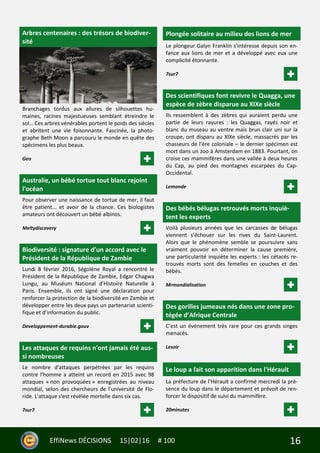 16EffiNews DÉCISIONS 15|02|16 # 100
Arbres centenaires : des trésors de biodiver-
sité
Branchages tordus aux allures de silhouettes hu-
maines, racines majestueuses semblant étreindre le
sol… Ces arbres vénérables portent le poids des siècles
et abritent une vie foisonnante. Fascinée, la photo-
graphe Beth Moon a parcouru le monde en quête des
spécimens les plus beaux.
Geo
Australie, un bébé tortue tout blanc rejoint
l'océan
Pour observer une naissance de tortue de mer, il faut
être patient... et avoir de la chance. Ces biologistes
amateurs ont découvert un bébé albinos.
Meltydiscovery
Biodiversité : signature d’un accord avec le
Président de la République de Zambie
Lundi 8 février 2016, Ségolène Royal a rencontré le
Président de la République de Zambie, Edgar Chagwa
Lungu, au Muséum National d’Histoire Naturelle à
Paris. Ensemble, ils ont signé une déclaration pour
renforcer la protection de la biodiversité en Zambie et
développer entre les deux pays un partenariat scienti-
fique et d’information du public.
Developpement-durable.gouv
Les attaques de requins n'ont jamais été aus-
si nombreuses
Le nombre d'attaques perpétrées par les requins
contre l'homme a atteint un record en 2015 avec 98
attaques « non provoquées » enregistrées au niveau
mondial, selon des chercheurs de l'université de Flo-
ride. L'attaque s'est révélée mortelle dans six cas.
7sur7
Plongée solitaire au milieu des lions de mer
Le plongeur Galyn Franklin s'intéresse depuis son en-
fance aux lions de mer et a développé avec eux une
complicité étonnante.
7sur7
Des scientifiques font revivre le Quagga, une
espèce de zèbre disparue au XIXe siècle
Ils ressemblent à des zèbres qui auraient perdu une
partie de leurs rayures : les Quaggas, rayés noir et
blanc du museau au ventre mais brun clair uni sur la
croupe, ont disparu au XIXe siècle, massacrés par les
chasseurs de l’ère coloniale – le dernier spécimen est
mort dans un zoo à Amsterdam en 1883. Pourtant, on
croise ces mammifères dans une vallée à deux heures
du Cap, au pied des montagnes escarpées du Cap-
Occidental.
Lemonde
Des bébés bélugas retrouvés morts inquiè-
tent les experts
Voilà plusieurs années que les carcasses de bélugas
viennent s’échouer sur les rives du Saint-Laurent.
Alors que le phénomène semble se poursuivre sans
vraiment pouvoir en déterminer la cause première,
une particularité inquiète les experts : les cétacés re-
trouvés morts sont des femelles en couches et des
bébés.
Mrmondialisation
Des gorilles jumeaux nés dans une zone pro-
tégée d’Afrique Centrale
C’est un événement très rare pour ces grands singes
menacés.
Lesoir
Le loup a fait son apparition dans l'Hérault
La préfecture de l’Hérault a confirmé mercredi la pré-
sence du loup dans le département et prévoit de ren-
forcer le dispositif de suivi du mammifère.
20minutes
 