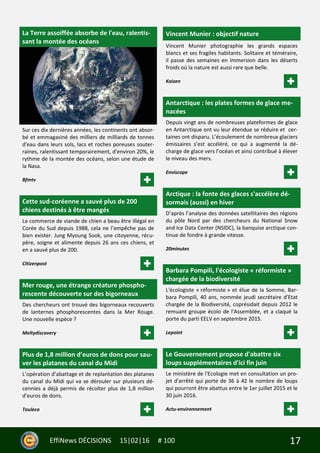 17EffiNews DÉCISIONS 15|02|16 # 100
La Terre assoiffée absorbe de l'eau, ralentis-
sant la montée des océans
Sur ces dix dernières années, les continents ont absor-
bé et emmagasiné des milliers de milliards de tonnes
d'eau dans leurs sols, lacs et roches poreuses souter-
raines, ralentissant temporairement, d'environ 20%, le
rythme de la montée des océans, selon une étude de
la Nasa.
Bfmtv
Cette sud-coréenne a sauvé plus de 200
chiens destinés à être mangés
Le commerce de viande de chien a beau être illégal en
Corée du Sud depuis 1988, cela ne l’empêche pas de
bien exister. Jung Myoung Sook, une citoyenne, récu-
père, soigne et alimente depuis 26 ans ces chiens, et
en a sauvé plus de 200.
Citizenpost
Mer rouge, une étrange créature phospho-
rescente découverte sur des bigorneaux
Des chercheurs ont trouvé des bigorneaux recouverts
de lanternes phosphorescentes dans la Mer Rouge.
Une nouvelle espèce ?
Meltydiscovery
Plus de 1,8 million d’euros de dons pour sau-
ver les platanes du canal du Midi
L’opération d’abattage et de replantation des platanes
du canal du Midi qui va se dérouler sur plusieurs dé-
cennies a déjà permis de récolter plus de 1,8 million
d’euros de dons.
Touleco
Vincent Munier : objectif nature
Vincent Munier photographie les grands espaces
blancs et ses fragiles habitants. Solitaire et téméraire,
il passe des semaines en immersion dans les déserts
froids où la nature est aussi rare que belle.
Kaizen
Antarctique : les plates formes de glace me-
nacées
Depuis vingt ans de nombreuses plateformes de glace
en Antarctique ont vu leur étendue se réduire et cer-
taines ont disparu. L’écoulement de nombreux glaciers
émissaires s’est accéléré, ce qui a augmenté la dé-
charge de glace vers l’océan et ainsi contribué à élever
le niveau des mers.
Enviscope
Arctique : la fonte des glaces s'accélère dé-
sormais (aussi) en hiver
D’après l’analyse des données satellitaires des régions
du pôle Nord par des chercheurs du National Snow
and Ice Data Center (NSIDC), la banquise arctique con-
tinue de fondre à grande vitesse.
20minutes
Barbara Pompili, l'écologiste « réformiste »
chargée de la biodiversité
L'écologiste « réformiste » et élue de la Somme, Bar-
bara Pompili, 40 ans, nommée jeudi secrétaire d'Etat
chargée de la Biodiversité, coprésidait depuis 2012 le
remuant groupe écolo de l'Assemblée, et a claqué la
porte du parti EELV en septembre 2015.
Lepoint
Le Gouvernement propose d'abattre six
loups supplémentaires d'ici fin juin
Le ministère de l'Ecologie met en consultation un pro-
jet d'arrêté qui porte de 36 à 42 le nombre de loups
qui pourront être abattus entre le 1er juillet 2015 et le
30 juin 2016.
Actu-environnement
 