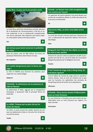 18EffiNews DÉCISIONS 15|02|16 # 100
Costa Rica : le pays où la vie est plus verte
Le Costa Rica, petit Etat d’Amérique centrale, pionnier
de la protection de l’environnement, a fait de sa na-
ture préservée et de sa biodiversité exceptionnelle
une vitrine nationale. Nos reporters sont partis explo-
rer cette petite nation entre deux océans.
Geo
Les tortues pourraient annoncer la pollution
des mers
Dans les océans, près de 300 millions de tonnes de
plastiques flotteraient selon Plastics Europe.
Rse-magazine
Les cavités dangereuses pour la faune sau-
vage !
La LPO et l’ASPAS vous donnent les solutions pour
supprimer ces cavités-pièges.
Infogreen
Colombie : la sécheresse tue les poissons et
vide les fleuves
Le phénomène El Niño, aggravé par le changement
climatique, a quasiment vidé le principal fleuve de
Colombie.
Lesoir
Le colibri, l’oiseau qui va plus vite qu’un
avion de chasse
Le colibri, ce petit animal très rapide, illumine les airs
avec ses battements d’ailes à n’en plus finir et bat des
records de vitesse.
Toolito
Canada : un faucon rare a été enregistré par
une caméra par hasard
Un spécimen de faucon gerfaut s'est posé devant une
caméra de surveillance placée au milieu des plaines de
la province du Manitoba.
Rtl
Découvrez Alby, un (très rare) bébé tortue
albinos
La survie des tortues marines après leur naissance est
rare. La découverte de spécimens albinos l’est encore
davantage.
Slate
Beeguard met l’internet des objets au service
du miel et des abeilles
Prévenir les vols de ruches et optimiser de 30% la pro-
duction de miel de cru, tel est le bilan de l’innovation
Beeguard proposée par le labégeois Siconsult.
Touleco
C'est l'année du singe mais à Hong Kong, les
macaques agacent
C'est le début de l'année du singe selon le calendrier
lunaire chinois, mais au nom du maintien de la paix
avec les humains, les spécialistes des primates de
Hong Kong tentent de limiter leurs populations.
20minutes
Finlande : deux ourses sortent d’hibernation
avec un mois d’avance
Au zoo d’Helsinki, 2 femelles ours sont sorties de leur
hibernation avec un mois d’avance par rapport à la
date normale.
Sciencepost
 