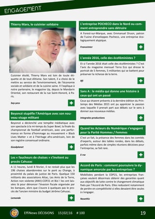 19EffiNews DÉCISIONS 15|02|16 # 100
Thierry Marx, le cuisinier solidaire
Cuisinier étoilé, Thierry Marx est loin de toute éti-
quette et de tout élitisme. Son talent, il a choisi de le
mettre au service de l’environnement, de l’économie
sociale et solidaire et de la cuisine saine. Il l'explique à
notre partenaire, le magazine Up, depuis le Mandarin
Oriental, son restaurant de la rue Saint-Honoré, à Pa-
ris.
Say-yess
Beyoncé stupéfie l’Amérique avec son nou-
veau visage militant
Beyoncé a déclenché une tempête médiatique avec
son spectacle à la mi-temps du Super Bowl, la finale du
championnat de football américain, avec une perfor-
mance en forme d’hommage au mouvement « Black
Lives Matter » et à l’héritage afro-américain, loin de
son registre consensuel ordinaire.
Goodplanet
Les « faucheurs de chaises » s’invitent au
procès Cahuzac
A 11 heures, lundi 8 février, il ne restait plus que les
196 chaises abandonnées sur le pont au Change, à
proximité du palais de justice de Paris. Quelque 150
militants des associations Attac, Les Amis de la Terre,
Action non violente (ANV)-COP21 et Bizi ! les ont lais-
sées là pour dénoncer l’évasion fiscale organisée par
les banques, alors que s’ouvre à quelques pas le pro-
cès de l’ancien ministre du budget Jérôme Cahuzac.
Lemonde
L’entreprise POCHECO dans le Nord ou com-
ment entreprendre sans détruire
A Forest-sur-Marque, avec Emmanuel Druon, patron
de l'usine d'enveloppes Pocheco, une entreprise éco-
logiquement atypique.
Franceinter
L’année 2016, celle des écoféministes ?
Et si l’année 2016 était celle des écoféministes ? C’est
l’avis du magazine mensuel Terra Eco qui dresse le
portrait de 5 femmes, 5 militantes qui se battent pour
préserver la richesse de la terre.
Rfi
Sans A : le média qui donne une histoire à
ceux qui ont un passé
Ceux qui étaient présents à la dernière édition du Prin-
temps des Médias 2015 ont pu apprécier la passion
avec laquelle il prenait part aux débats sur le sens à
donner aux nouveaux médias.
Integrales-productions
Quand les Acteurs du Numérique s’engagent
pour la Parité Hommes / Femmes
C’est un fait, la présence des femmes dans les comités
d’experts, autour des tables rondes, dans les débats,
parfois même dans de simples réunions décisives pour
l’entreprise, se fait rare.
E-rse
Accord de Paris : comment poursuivre la dy-
namique amorcée par les entreprises ?
Mobilisées pendant la COP21, les entreprises fran-
çaises veulent désormais obtenir des garanties quant
aux objectifs de lutte contre le changement climatique
fixés par l’Accord de Paris. Elles redoutent notamment
de perdre en compétitivité si elles devaient être seules
à s’engager.
Novethic
 