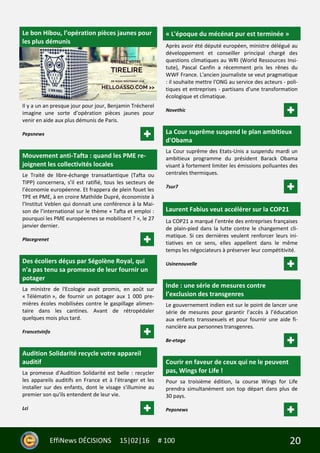 20EffiNews DÉCISIONS 15|02|16 # 100
Le bon Hibou, l’opération pièces jaunes pour
les plus démunis
Il y a un an presque jour pour jour, Benjamin Trécherel
imagine une sorte d’opération pièces jaunes pour
venir en aide aux plus démunis de Paris.
Pepsnews
Mouvement anti-Tafta : quand les PME re-
joignent les collectivités locales
Le Traité de libre-échange transatlantique (Tafta ou
TIPP) concernera, s’il est ratifié, tous les secteurs de
l’économie européenne. Et frappera de plein fouet les
TPE et PME, à en croire Mathilde Dupré, économiste à
l’Institut Veblen qui donnait une conférence à la Mai-
son de l’international sur le thème « Tafta et emploi :
pourquoi les PME européennes se mobilisent ? », le 27
janvier dernier.
Placegrenet
Des écoliers déçus par Ségolène Royal, qui
n'a pas tenu sa promesse de leur fournir un
potager
La ministre de l'Ecologie avait promis, en août sur
« Télématin », de fournir un potager aux 1 000 pre-
mières écoles mobilisées contre le gaspillage alimen-
taire dans les cantines. Avant de rétropédaler
quelques mois plus tard.
Francetvinfo
Audition Solidarité recycle votre appareil
auditif
La promesse d'Audition Solidarité est belle : recycler
les appareils auditifs en France et à l'étranger et les
installer sur des enfants, dont le visage s'illumine au
premier son qu'ils entendent de leur vie.
Lci
« L'époque du mécénat pur est terminée »
Après avoir été député européen, ministre délégué au
développement et conseiller principal chargé des
questions climatiques au WRI (World Ressources Insi-
tute), Pascal Canfin a récemment pris les rênes du
WWF France. L'ancien journaliste se veut pragmatique
: il souhaite mettre l'ONG au service des acteurs - poli-
tiques et entreprises - partisans d'une transformation
écologique et climatique.
Novethic
La Cour suprême suspend le plan ambitieux
d'Obama
La Cour suprême des Etats-Unis a suspendu mardi un
ambitieux programme du président Barack Obama
visant à fortement limiter les émissions polluantes des
centrales thermiques.
7sur7
Laurent Fabius veut accélérer sur la COP21
La COP21 a marqué l’entrée des entreprises françaises
de plain-pied dans la lutte contre le changement cli-
matique. Si ces dernières veulent renforcer leurs ini-
tiatives en ce sens, elles appellent dans le même
temps les négociateurs à préserver leur compétitivité.
Usinenouvelle
Inde : une série de mesures contre
l’exclusion des transgenres
Le gouvernement indien est sur le point de lancer une
série de mesures pour garantir l’accès à l’éducation
aux enfants transsexuels et pour fournir une aide fi-
nancière aux personnes transgenres.
8e-etage
Courir en faveur de ceux qui ne le peuvent
pas, Wings for Life !
Pour sa troisième édition, la course Wings for Life
prendra simultanément son top départ dans plus de
30 pays.
Pepsnews
 