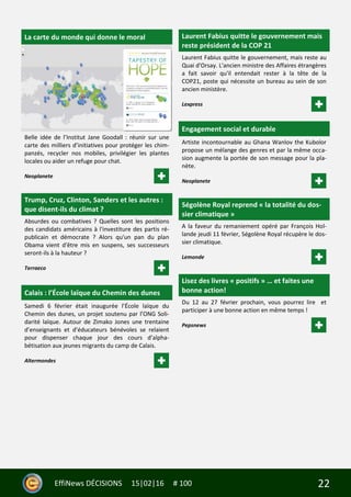 22EffiNews DÉCISIONS 15|02|16 # 100
La carte du monde qui donne le moral
Belle idée de l’Institut Jane Goodall : réunir sur une
carte des milliers d’initiatives pour protéger les chim-
panzés, recycler nos mobiles, privilégier les plantes
locales ou aider un refuge pour chat.
Neoplanete
Trump, Cruz, Clinton, Sanders et les autres :
que disent-ils du climat ?
Absurdes ou combatives ? Quelles sont les positions
des candidats américains à l'investiture des partis ré-
publicain et démocrate ? Alors qu'un pan du plan
Obama vient d'être mis en suspens, ses successeurs
seront-ils à la hauteur ?
Terraeco
Calais : l’École laïque du Chemin des dunes
Samedi 6 février était inaugurée l’École laïque du
Chemin des dunes, un projet soutenu par l’ONG Soli-
darité laïque. Autour de Zimako Jones une trentaine
d’enseignants et d’éducateurs bénévoles se relaient
pour dispenser chaque jour des cours d’alpha-
bétisation aux jeunes migrants du camp de Calais.
Altermondes
Laurent Fabius quitte le gouvernement mais
reste président de la COP 21
Laurent Fabius quitte le gouvernement, mais reste au
Quai d'Orsay. L'ancien ministre des Affaires étrangères
a fait savoir qu'il entendait rester à la tête de la
COP21, poste qui nécessite un bureau au sein de son
ancien ministère.
Lexpress
Engagement social et durable
Artiste incontournable au Ghana Wanlov the Kubolor
propose un mélange des genres et par la même occa-
sion augmente la portée de son message pour la pla-
nète.
Neoplanete
Ségolène Royal reprend « la totalité du dos-
sier climatique »
A la faveur du remaniement opéré par François Hol-
lande jeudi 11 février, Ségolène Royal récupère le dos-
sier climatique.
Lemonde
Lisez des livres « positifs » … et faites une
bonne action!
Du 12 au 27 février prochain, vous pourrez lire et
participer à une bonne action en même temps !
Pepsnews
 