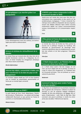 23EffiNews DÉCISIONS 15|02|16 # 100
Un paraplégique a pu marcher grâce à un
exosquelette
Si leur développement reste très coûteux, ces techno-
logies pourraient se démocratiser.
Rtl
Acteurs et victimes du réchauffement de la
planète
La masse d’eau qui recouvre plus des deux tiers de la
planète fonctionne comme un « intégrateur du cli-
mat » et limite l’ampleur du changement climatique
pour deux raisons essentielles.
Monde-diplomatique
Internet des objets, connectivité à faible coût
pour transformer la vie dans les pays en dé-
veloppement
Un nouveau rapport établi par l'UIT et Cisco Systems
met en lumière les potentialités passionnantes of-
fertes par un monde hyper connecté.
Infogreen
Après le DIY, place au DIWO !
Le petit FabLab de Paris, Draft, MakerSpace, l’Atelier
des bricoleurs, l’Établisienne… Les ateliers de bricolage
collaboratifs fleurissent un peu partout en France et
suscitent un incontestable enthousiasme.
Maison-travaux
3 MOOCs pour mieux comprendre le déve-
loppement durable en 2016
Saviez-vous qu’il existe des cours pour être des con-
sommateurs plus responsables et plus avertis sur les
problématiques écologiques ? France Université Nu-
mérique met en effet à la disposition de tous et gratui-
tement des MOOCs (Massive Open Online Courses)
entièrement dédiés aux enjeux environnementaux,
sociaux, économiques et à la consommation respon-
sable.
E-rse
L’Onu presse la France de respecter les droits
des enfants handicapés
Le Comité des droits de l’enfant de l’Onu pointe les
lacunes de la politique française du handicap. Elle
demande au gouvernement de davantage lutter
contre la maltraitance dans les établissements accueil-
lant des enfants et de faire progresser l’éducation
inclusive.
Faire-face
« C'était mieux avant », ou l'histoire d'une
France qui refuse tout changement
Le « c’était mieux avant » fait des ravages. En son
nom, qui est le degré zéro de la pensée, la France se
crispe et refuse tout changement, en l’habillant bien
sûr de grands principes. Tout est prétexte au conser-
vatisme le plus étroit.
Wedemain
Comment le Big Data peut rendre l’entre-
prise plus durable ?
Le Big Data est probablement la prochaine révolution
dans la gestion des entreprises. Collecter et utiliser les
données au sein de systèmes intégrés intelligents,
capables de faire des prédictions, de dégager des es-
paces d’optimisation : voilà l’idée du Big Data. Mais
comment cela peut-il contribuer à rendre les entre-
prises plus durables ? Éléments de réponse.
E-rse
 