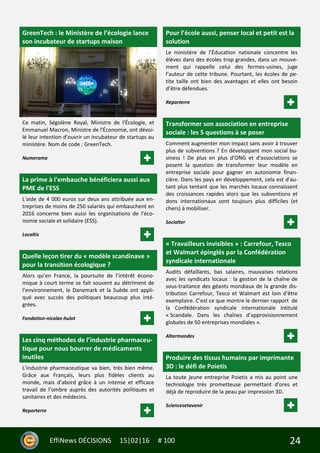 24EffiNews DÉCISIONS 15|02|16 # 100
GreenTech : le Ministère de l’écologie lance
son incubateur de startups maison
Ce matin, Ségolène Royal, Ministre de l'Écologie, et
Emmanuel Macron, Ministre de l'Économie, ont dévoi-
lé leur intention d'ouvrir un incubateur de startups au
ministère. Nom de code : GreenTech.
Numerama
La prime à l'embauche bénéficiera aussi aux
PME de l'ESS
L'aide de 4 000 euros sur deux ans attribuée aux en-
treprises de moins de 250 salariés qui embauchent en
2016 concerne bien aussi les organisations de l'éco-
nomie sociale et solidaire (ESS).
Localtis
Quelle leçon tirer du « modèle scandinave »
pour la transition écologique ?
Alors qu’en France, la poursuite de l’intérêt écono-
mique à court terme se fait souvent au détriment de
l’environnement, le Danemark et la Suède ont appli-
qué avec succès des politiques beaucoup plus inté-
grées.
Fondation-nicolas-hulot
Les cinq méthodes de l’industrie pharmaceu-
tique pour nous bourrer de médicaments
inutiles
L’industrie pharmaceutique va bien, très bien même.
Grâce aux Français, leurs plus fidèles clients au
monde, mais d’abord grâce à un intense et efficace
travail de l’ombre auprès des autorités politiques et
sanitaires et des médecins.
Reporterre
Pour l’école aussi, penser local et petit est la
solution
Le ministère de l’Éducation nationale concentre les
élèves dans des écoles trop grandes, dans un mouve-
ment qui rappelle celui des fermes-usines, juge
l’auteur de cette tribune. Pourtant, les écoles de pe-
tite taille ont bien des avantages et elles ont besoin
d’être défendues.
Reporterre
Transformer son association en entreprise
sociale : les 5 questions à se poser
Comment augmenter mon impact sans avoir à trouver
plus de subventions ? En développant mon social bu-
siness ! De plus en plus d'ONG et d'associations se
posent la question de transformer leur modèle en
entreprise sociale pour gagner en autonomie finan-
cière. Dans les pays en développement, cela est d'au-
tant plus tentant que les marchés locaux connaissent
des croissances rapides alors que les subventions et
dons internationaux sont toujours plus difficiles (et
chers) à mobiliser.
Socialter
« Travailleurs invisibles » : Carrefour, Tesco
et Walmart épinglés par la Confédération
syndicale internationale
Audits défaillants, bas salaires, mauvaises relations
avec les syndicats locaux : la gestion de la chaîne de
sous-traitance des géants mondiaux de la grande dis-
tribution Carrefour, Tesco et Walmart est loin d’être
exemplaire. C’est ce que montre le dernier rapport de
la Confédération syndicale internationale intitulé
« Scandale. Dans les chaînes d’approvisionnement
globales de 50 entreprises mondiales ».
Altermondes
Produire des tissus humains par imprimante
3D : le défi de Poietis
La toute jeune entreprise Poietis a mis au point une
technologie très prometteuse permettant d'ores et
déjà de reproduire de la peau par impression 3D.
Sciencesetavenir
 