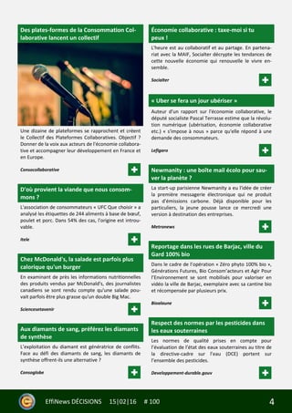 4EffiNews DÉCISIONS 15|02|16 # 100
Des plates-formes de la Consommation Col-
laborative lancent un collectif
Une dizaine de plateformes se rapprochent et créent
le Collectif des Plateformes Collaboratives. Objectif ?
Donner de la voix aux acteurs de l'économie collabora-
tive et accompagner leur développement en France et
en Europe.
Consocollaborative
D'où provient la viande que nous consom-
mons ?
L'association de consommateurs « UFC Que choisir » a
analysé les étiquettes de 244 aliments à base de bœuf,
poulet et porc. Dans 54% des cas, l'origine est introu-
vable.
Itele
Chez McDonald's, la salade est parfois plus
calorique qu'un burger
En examinant de près les informations nutritionnelles
des produits vendus par McDonald's, des journalistes
canadiens se sont rendu compte qu'une salade pou-
vait parfois être plus grasse qu'un double Big Mac.
Sciencesetavenir
Aux diamants de sang, préférez les diamants
de synthèse
L’exploitation du diamant est génératrice de conflits.
Face au défi des diamants de sang, les diamants de
synthèse offrent-ils une alternative ?
Consoglobe
Économie collaborative : taxe-moi si tu
peux !
L'heure est au collaboratif et au partage. En partena-
riat avec la MAIF, Socialter décrypte les tendances de
cette nouvelle économie qui renouvelle le vivre en-
semble.
Socialter
« Uber se fera un jour ubériser »
Auteur d'un rapport sur l'économie collaborative, le
député socialiste Pascal Terrasse estime que la révolu-
tion numérique (ubérisation, économie collaborative
etc.) « s'impose à nous » parce qu'elle répond à une
demande des consommateurs.
Lefigaro
Newmanity : une boîte mail écolo pour sau-
ver la planète ?
La start-up parisienne Newmanity a eu l'idée de créer
la première messagerie électronique qui ne produit
pas d'émissions carbone. Déjà disponible pour les
particuliers, la jeune pousse lance ce mercredi une
version à destination des entreprises.
Metronews
Reportage dans les rues de Barjac, ville du
Gard 100% bio
Dans le cadre de l’opération « Zéro phyto 100% bio »,
Générations Futures, Bio Consom’acteurs et Agir Pour
l’Environnement se sont mobilisés pour valoriser en
vidéo la ville de Barjac, exemplaire avec sa cantine bio
et récompensée par plusieurs prix.
Bioalaune
Respect des normes par les pesticides dans
les eaux souterraines
Les normes de qualité prises en compte pour
l’évaluation de l’état des eaux souterraines au titre de
la directive-cadre sur l’eau (DCE) portent sur
l’ensemble des pesticides.
Developpement-durable.gouv
 