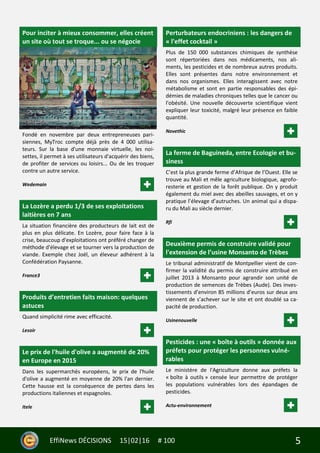 5EffiNews DÉCISIONS 15|02|16 # 100
Pour inciter à mieux consommer, elles créent
un site où tout se troque... ou se négocie
Fondé en novembre par deux entrepreneuses pari-
siennes, MyTroc compte déjà près de 4 000 utilisa-
teurs. Sur la base d'une monnaie virtuelle, les noi-
settes, il permet à ses utilisateurs d'acquérir des biens,
de profiter de services ou loisirs... Ou de les troquer
contre un autre service.
Wedemain
La Lozère a perdu 1/3 de ses exploitations
laitières en 7 ans
La situation financière des producteurs de lait est de
plus en plus délicate. En Lozère, pour faire face à la
crise, beaucoup d'exploitations ont préféré changer de
méthode d'élevage et se tourner vers la production de
viande. Exemple chez Joël, un éleveur adhérent à la
Confédération Paysanne.
France3
Produits d’entretien faits maison: quelques
astuces
Quand simplicité rime avec efficacité.
Lesoir
Le prix de l'huile d'olive a augmenté de 20%
en Europe en 2015
Dans les supermarchés européens, le prix de l'huile
d'olive a augmenté en moyenne de 20% l'an dernier.
Cette hausse est la conséquence de pertes dans les
productions italiennes et espagnoles.
Itele
Perturbateurs endocriniens : les dangers de
« l'effet cocktail »
Plus de 150 000 substances chimiques de synthèse
sont répertoriées dans nos médicaments, nos ali-
ments, les pesticides et de nombreux autres produits.
Elles sont présentes dans notre environnement et
dans nos organismes. Elles interagissent avec notre
métabolisme et sont en partie responsables des épi-
démies de maladies chroniques telles que le cancer ou
l'obésité. Une nouvelle découverte scientifique vient
expliquer leur toxicité, malgré leur présence en faible
quantité.
Novethic
La ferme de Baguineda, entre Ecologie et bu-
siness
C’est la plus grande ferme d’Afrique de l’Ouest. Elle se
trouve au Mali et mêle agriculture biologique, agrofo-
resterie et gestion de la forêt publique. On y produit
également du miel avec des abeilles sauvages, et on y
pratique l’élevage d’autruches. Un animal qui a dispa-
ru du Mali au siècle dernier.
Rfi
Deuxième permis de construire validé pour
l'extension de l’usine Monsanto de Trèbes
Le tribunal administratif de Montpellier vient de con-
firmer la validité du permis de construire attribué en
juillet 2013 à Monsanto pour agrandir son unité de
production de semences de Trèbes (Aude). Des inves-
tissements d’environ 85 millions d’euros sur deux ans
viennent de s’achever sur le site et ont doublé sa ca-
pacité de production.
Usinenouvelle
Pesticides : une « boîte à outils » donnée aux
préfets pour protéger les personnes vulné-
rables
Le ministère de l'Agriculture donne aux préfets la
« boîte à outils » censée leur permettre de protéger
les populations vulnérables lors des épandages de
pesticides.
Actu-environnement
 