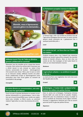 6EffiNews DÉCISIONS 15|02|16 # 100
JeMoove ouvre l’ère de l’aide au déména-
gement collaboratif et convivial
Démonter tous les meubles qu’on a passé des heures
à monter, faire rentrer les cartons dans l’ascenseur qui
a rétréci durant la nuit, stresser au volant d’une
énorme camionnette de location : déménagement
rime souvent avec stress ! Alors, pour ne pas se ruiner
ou se retrouver seul(e), JeMoove invente une plate-
forme collaborative d’aide au déménagement entre
particuliers pour faire d’une galère un moment de
convivialité et de partage.
Consoglobe
La vente directe au consommateur, une solu-
tion pour les agriculteurs
Court-circuiter la grande distribution et vendre sa pro-
duction directement au consommateur, c'est la solu-
tion qu'a trouvé Arnaud Billon pour rendre son exploi-
tation plus rentable. La filière courte, ou comment
replacer l'agriculteur au cœur du processus de vente.
Itele
Le Parlement européen menace le label bio
Le fameux logo « AB » qui certifie les produits issus de
l’agriculture biologique pourrait dans un avenir proche
devenir plutôt synonyme de « globalement bio, à
quelques pesticides près ».
Lesoir
Les cartels du lait : un livre choc sur l'indus-
trie laitière
Produire toujours plus, c’est l’objectif des industries
laitières qui veulent aujourd’hui conquérir les marchés
chinois et bientôt africains. Dans un livre choc Les
cartels du lait, Elsa Casalegno et Karl Laske lèvent le
voile sur une industrialisation massive.
Bioalaune
L'agriculture urbaine « va améliorer la quali-
té de vie »
La mairie de Paris veut végétaliser des toits mais aussi
des façades dans la ville.
Europe1
En Bretagne, « l’usine à lait » prépare la fer-
meture de milliers de petites fermes
Dans le centre de la Bretagne, l’entreprise chinoise
Synutra bâtit une usine de lait en poudre. Emplois,
débouchés pour les producteurs locaux, le projet se
veut le symbole du renouveau d’une région sinistrée.
Pourtant, le gigantisme industriel qu’il met en œuvre
pourrait sonner le glas des petites fermes.
Reporterre
 