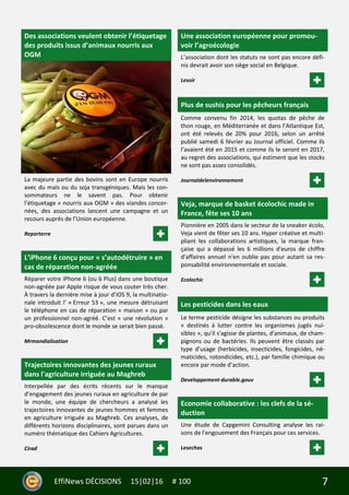 7EffiNews DÉCISIONS 15|02|16 # 100
Des associations veulent obtenir l’étiquetage
des produits issus d’animaux nourris aux
OGM
La majeure partie des bovins sont en Europe nourris
avec du maïs ou du soja transgéniques. Mais les con-
sommateurs ne le savent pas. Pour obtenir
l’étiquetage « nourris aux OGM » des viandes concer-
nées, des associations lancent une campagne et un
recours auprès de l’Union européenne.
Reporterre
L’iPhone 6 conçu pour « s’autodétruire » en
cas de réparation non-agréée
Réparer votre iPhone 6 (ou 6 Plus) dans une boutique
non-agréée par Apple risque de vous couter très cher.
À travers la dernière mise à jour d’iOS 9, la multinatio-
nale introduit l' « Erreur 53 », une mesure détruisant
le téléphone en cas de réparation « maison » ou par
un professionnel non-agréé. C’est « une révolution »
pro-obsolescence dont le monde se serait bien passé.
Mrmondialisation
Trajectoires innovantes des jeunes ruraux
dans l'agriculture irriguée au Maghreb
Interpellée par des écrits récents sur le manque
d’engagement des jeunes ruraux en agriculture de par
le monde, une équipe de chercheurs a analysé les
trajectoires innovantes de jeunes hommes et femmes
en agriculture irriguée au Maghreb. Ces analyses, de
différents horizons disciplinaires, sont parues dans un
numéro thématique des Cahiers Agricultures.
Cirad
Une association européenne pour promou-
voir l’agroécologie
L’association dont les statuts ne sont pas encore défi-
nis devrait avoir son siège social en Belgique.
Lesoir
Plus de sushis pour les pêcheurs français
Comme convenu fin 2014, les quotas de pêche de
thon rouge, en Méditerranée et dans l’Atlantique Est,
ont été relevés de 20% pour 2016, selon un arrêté
publié samedi 6 février au Journal officiel. Comme ils
l’avaient été en 2015 et comme ils le seront en 2017,
au regret des associations, qui estiment que les stocks
ne sont pas assez consolidés.
Journaldelenvironnement
Veja, marque de basket écolochic made in
France, fête ses 10 ans
Pionnière en 2005 dans le secteur de la sneaker écolo,
Veja vient de fêter ses 10 ans. Hyper créative et multi-
pliant les collaborations artistiques, la marque fran-
çaise qui a dépassé les 6 millions d'euros de chiffre
d'affaires annuel n'en oublie pas pour autant sa res-
ponsabilité environnementale et sociale.
Ecolochic
Les pesticides dans les eaux
Le terme pesticide désigne les substances ou produits
« destinés à lutter contre les organismes jugés nui-
sibles », qu'il s'agisse de plantes, d'animaux, de cham-
pignons ou de bactéries. Ils peuvent être classés par
type d’usage (herbicides, insecticides, fongicides, né-
maticides, rotondicides, etc.), par famille chimique ou
encore par mode d’action.
Developpement-durable.gouv
Economie collaborative : les clefs de la sé-
duction
Une étude de Capgemini Consulting analyse les rai-
sons de l'engouement des Français pour ces services.
Lesechos
 