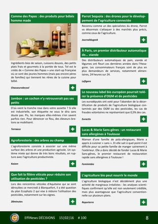 8EffiNews DÉCISIONS 15|02|16 # 100
Comme des Papas : des produits pour bébés
homme made
Ingrédients bios de saison, cuissons douces, des petits
plats frais et gourmets à la portée de tous. Tel est le
crédo de « Comme des Papas » une start-up Française
où ce sont des jeunes hommes (mais pas encore pères
de familles) qui tiennent les rênes de la cuisine pour
bébé.
Chasseursdecool
Jambon : un cochon n’y retrouverait pas ses
petits
D'où vient la tranche rose dans votre assiette ? Si elle
est industrielle, son étiquette ne vous le dira sans
doute pas. Pis, les marques elles-mêmes n'en savent
parfois rien. Pour dénoncer ce flou, des éleveurs bre-
tons se mobilisent.
Terraeco
Agroforesterie : des arbres au champ
L’agroforesterie consiste à associer sur une même
surface des arbres et une production agricole. Un sys-
tème mixte qui donne de très bons résultats, en rup-
ture avec l’agriculture productiviste.
Kaizen
Que fait la filière viticole pour réduire son
utilisation de pesticides ?
Lors des rencontres viticoles d'Aquitaine qui se sont
déroulées ce mercredi à Blanquefort, il a été question
du plan Ecophyto 2 qui vise à réduire l'utilisation des
pesticides, notamment sur les vignes.
20minutes
Parrot Sequoia : des drones pour le dévelop-
pement de l’agriculture connectée
Reconnu comme un des spécialistes du drone, Parrot
va désormais s’attaquer à des marchés plus précis,
comme ceux de l’agriculture.
Journaldugeek
À Paris, un premier distributeur automatique
de... viande
Des distributeurs automatiques de pain, viande et
légumes ont fleuri ces dernières années dans l'Hexa-
gone. Les consommateurs français sont de plus en
plus demandeurs de services, notamment alimen-
taires, 24 heures sur 24.
Lefigaro
Le nouveau label bio européen pourrait tolé-
rer la présence d'OGM et de pesticides
Les eurodéputés ont voté pour l’abandon de la décer-
tification de produits de l’agriculture biologique con-
taminés par des OGM ou des pesticides, les cas de
fraudes volontaires ne représentant que 0,5% des cas.
Euractiv
Lucas & Marie Sans-gênes : un restaurant
sans allergènes à Toulouse
Maman d'une famille de poly-allergiques, Marie a
appris à cuisiner « sans ». Et elle sait à quel point il est
difficile pour sa petite famille de manger sainement à
l'extérieur. Elle a donc décidé de fonder Lucas & Marie
Sans-gênes, le premier restaurant de restauration
rapide sans allergènes à Toulouse !
Femininbio
L’agriculture bio peut nourrir le monde
L’agriculture biologique n’est décidément plus une
activité de marginaux irréalistes : les analyses scienti-
fiques confirment qu’elle est non seulement crédible,
mais plus avantageuse que l’agriculture convention-
nelle sur plusieurs plans.
Reporterre
 