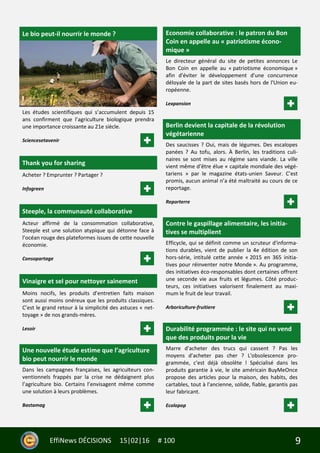 9EffiNews DÉCISIONS 15|02|16 # 100
Le bio peut-il nourrir le monde ?
Les études scientifiques qui s’accumulent depuis 15
ans confirment que l’agriculture biologique prendra
une importance croissante au 21e siècle.
Sciencesetavenir
Thank you for sharing
Acheter ? Emprunter ? Partager ?
Infogreen
Steeple, la communauté collaborative
Acteur affirmé de la consommation collaborative,
Steeple est une solution atypique qui détonne face à
l’océan rouge des plateformes issues de cette nouvelle
économie.
Consopartage
Vinaigre et sel pour nettoyer sainement
Moins nocifs, les produits d’entretien faits maison
sont aussi moins onéreux que les produits classiques.
C’est le grand retour à la simplicité des astuces « net-
toyage » de nos grands-mères.
Lesoir
Une nouvelle étude estime que l’agriculture
bio peut nourrir le monde
Dans les campagnes françaises, les agriculteurs con-
ventionnels frappés par la crise ne dédaignent plus
l’agriculture bio. Certains l’envisagent même comme
une solution à leurs problèmes.
Bastamag
Economie collaborative : le patron du Bon
Coin en appelle au « patriotisme écono-
mique »
Le directeur général du site de petites annonces Le
Bon Coin en appelle au « patriotisme économique »
afin d'éviter le développement d'une concurrence
déloyale de la part de sites basés hors de l'Union eu-
ropéenne.
Lexpansion
Berlin devient la capitale de la révolution
végétarienne
Des saucisses ? Oui, mais de légumes. Des escalopes
panées ? Au tofu, alors. À Berlin, les traditions culi-
naires se sont mises au régime sans viande. La ville
vient même d’être élue « capitale mondiale des végé-
tariens » par le magazine états-unien Saveur. C’est
promis, aucun animal n’a été maltraité au cours de ce
reportage.
Reporterre
Contre le gaspillage alimentaire, les initia-
tives se multiplient
Efficycle, qui se définit comme un scruteur d'informa-
tions durables, vient de publier la 4e édition de son
hors-série, intitulé cette année « 2015 en 365 initia-
tives pour réinventer notre Monde ». Au programme,
des initiatives éco-responsables dont certaines offrent
une seconde vie aux fruits et légumes. Côté produc-
teurs, ces initiatives valorisent finalement au maxi-
mum le fruit de leur travail.
Arboriculture-fruitiere
Durabilité programmée : le site qui ne vend
que des produits pour la vie
Marre d'acheter des trucs qui cassent ? Pas les
moyens d'acheter pas cher ? L'obsolescence pro-
grammée, c'est déjà obsolète ! Spécialisé dans les
produits garantie à vie, le site américain BuyMeOnce
propose des articles pour la maison, des habits, des
cartables, tout à l'ancienne, solide, fiable, garantis pas
leur fabricant.
Ecolopop
 