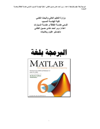 ‫بلغة‬ ‫البرمجة‬
MATLAB
‫هندس‬ ‫قسمي‬ / ‫المسيب‬ ‫الهندسة‬ ‫كلية‬ / ‫الطائي‬ ‫حسين‬ ‫هادي‬ ‫أحمد‬ .‫م‬.‫م‬ : ‫اعداد‬ /
‫وهندسة‬ ‫الطاقة‬ ‫ة‬
‫السيارت‬
1
‫بلغة‬ ‫الربجمة‬
Mr.Hayder kadhum
Mathematics
‫العلمي‬ ‫والبحث‬ ‫العالي‬ ‫التعليم‬ ‫وزارة‬
‫المسيب‬ ‫الهندسة‬ ‫كلية‬
‫السيارات‬ ‫هندسة‬ ‫و‬ ‫الطاقة‬ ‫هندسة‬ ‫قسمي‬
‫الطائي‬ ‫حسين‬ ‫هادي‬ ‫أحمد‬ .‫م‬.‫م‬ :‫اعداد‬
‫رياضيات‬ ‫علوم‬ ‫ماجستير‬
 