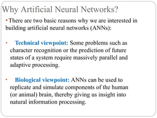 Why Artificial Neural Networks?
⚫There are two basic reasons why we are interested in
building artificial neural networks (ANNs):
• Technical viewpoint: Some problems such as
character recognition or the prediction of future
states of a system require massively parallel and
adaptive processing.
• Biological viewpoint: ANNs can be used to
replicate and simulate components of the human
(or animal) brain, thereby giving us insight into
natural information processing.
 