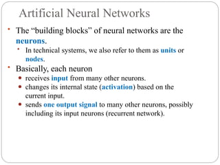 Artificial Neural Networks
• The “building blocks” of neural networks are the
neurons.
• In technical systems, we also refer to them as units or
nodes.
• Basically, each neuron
⚫ receives input from many other neurons.
⚫ changes its internal state (activation) based on the
current input.
⚫ sends one output signal to many other neurons, possibly
including its input neurons (recurrent network).
 