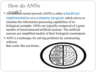 How do ANNs
work?
⚫ An artificial neural network (ANN) is either a hardware
implementation or a computer program which strives to
simulate the information processing capabilities of its
biological exemplar. ANNs are typically composed of a great
number of interconnected artificial neurons. The artificial
neurons are simplified models of their biological counterparts.
⚫ ANN is a technique for solving problems by constructing
software
that works like our brains.
 
