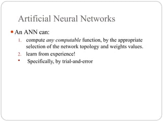 Artificial Neural Networks
⚫An ANN can:
1. compute any computable function, by the appropriate
selection of the network topology and weights values.
2. learn from experience!
 Specifically, by trial and error
‐ ‐
 