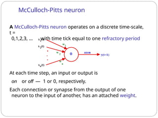 A McCulloch-Pitts neuron operates on a discrete time-scale,
t =
0,1,2,3, ... with time tick equal to one refractory period
At each time step, an input or output is
on or off — 1 or 0, respectively.
Each connection or synapse from the output of one
neuron to the input of another, has an attached weight.
McCulloch-Pitts neuron
 
