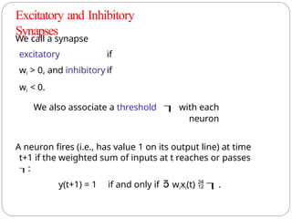 We call a synapse
excitatory if
wi > 0, and inhibitory if
wi < 0.
We also associate a threshold  with each
neuron
A neuron fires (i.e., has value 1 on its output line) at time
t+1 if the weighted sum of inputs at t reaches or passes
:
y(t+1) = 1 if and only if  wixi(t)  .
Excitatory and Inhibitory
Synapses
 