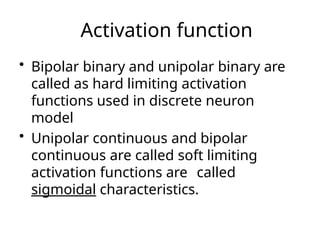 Activation function
• Bipolar binary and unipolar binary are
called as hard limiting activation
functions used in discrete neuron
model
• Unipolar continuous and bipolar
continuous are called soft limiting
activation functions are called
sigmoidal characteristics.
 
