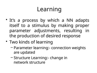 Learning
• It’s a process by which a NN adapts
itself to a stimulus by making proper
parameter adjustments, resulting in
the production of desired response
• Two kinds of learning
– Parameter learning:- connection weights
are updated
– Structure Learning:- change in
network structure
 