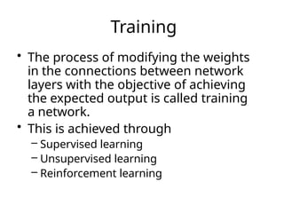 Training
• The process of modifying the weights
in the connections between network
layers with the objective of achieving
the expected output is called training
a network.
• This is achieved through
– Supervised learning
– Unsupervised learning
– Reinforcement learning
 