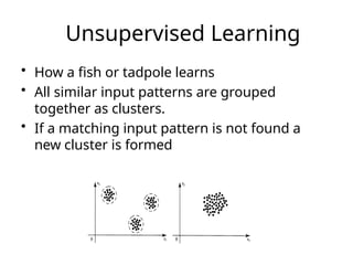Unsupervised Learning
• How a fish or tadpole learns
• All similar input patterns are grouped
together as clusters.
• If a matching input pattern is not found a
new cluster is formed
 