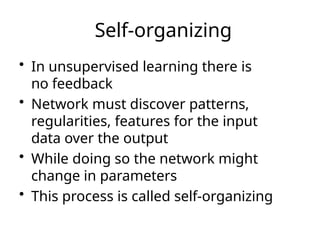 Self-organizing
• In unsupervised learning there is
no feedback
• Network must discover patterns,
regularities, features for the input
data over the output
• While doing so the network might
change in parameters
• This process is called self-organizing
 
