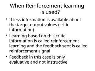 When Reinforcement learning
is used?
• If less information is available about
the target output values (critic
information)
• Learning based on this critic
information is called reinforcement
learning and the feedback sent is called
reinforcement signal
• Feedback in this case is only
evaluative and not instructive
 