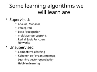Some learning algorithms we
will learn are
• Supervised:
• Adaline, Madaline
• Perceptron
• Back Propagation
• multilayer perceptrons
• Radial Basis Function
Networks
• Unsupervised
• Competitive Learning
• Kohenen self organizing map
• Learning vector quantization
• Hebbian learning
 