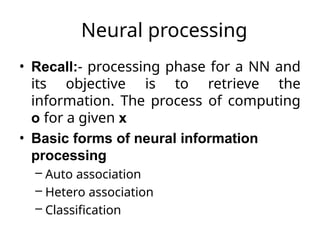 Neural processing
• Recall:- processing phase for a NN and
its objective is to retrieve the
information. The process of computing
o for a given x
• Basic forms of neural information
processing
– Auto association
– Hetero association
– Classification
 