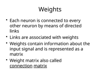 Weights
• Each neuron is connected to every
other neuron by means of directed
links
• Links are associated with weights
• Weights contain information about the
input signal and is represented as a
matrix
• Weight matrix also called
connection matrix
 