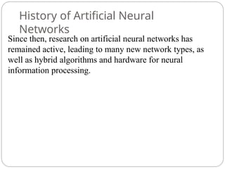 History of Artificial Neural
Networks
Since then, research on artificial neural networks has
remained active, leading to many new network types, as
well as hybrid algorithms and hardware for neural
information processing.
 