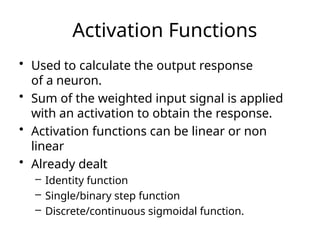 Activation Functions
• Used to calculate the output response
of a neuron.
• Sum of the weighted input signal is applied
with an activation to obtain the response.
• Activation functions can be linear or non
linear
• Already dealt
– Identity function
– Single/binary step function
– Discrete/continuous sigmoidal function.
 