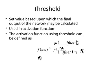 Threshold
• Set value based upon which the final
output of the network may be calculated
• Used in activation function
• The activation function using threshold can
be defined as
1......ifnet 
 


f (net)  
 1...ifnet  

 