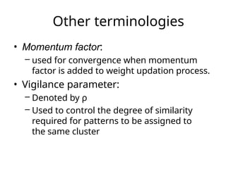 Other terminologies
• Momentum factor:
– used for convergence when momentum
factor is added to weight updation process.
• Vigilance parameter:
– Denoted by ρ
– Used to control the degree of similarity
required for patterns to be assigned to
the same cluster
 
