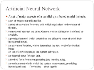 Artificial Neural Network
⚫ A set of major aspects of a parallel distributed model include:
 a set of processing units (cells).
 a state of activation for every unit, which equivalent to the output of
the unit.
 connections between the units. Generally each connection is defined by
a weight.
 a propagation rule, which determines the effective input of a unit from
its external inputs.
 an activation function, which determines the new level of activation
based
on the effective input and the current activation.
 an external input for each unit.
 a method for information gathering (the learning rule).
 an environment within which the system must operate, providing
input signals and _ if necessary _ error signals.
 