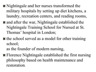 Nightingale and her nurses transformed the
military hospitals by setting up diet kitchens, a
laundry, recreation centers, and reading rooms,
and after the war, Nightingale established the
Nightingale Training School for Nursed at St.
Thomas’ hospital in London;
the school served as a model for other training
school;
as the founder of modern nursing,
Florence Nightingale established the first nursing
philosophy based on health maintenance and
restoration.
 