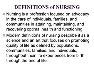 DEFINITIONS of NURSING
 Nursing is a profession focused on advocacy
in the care of individuals, families, and
communities in attaining, maintaining, and
recovering optimal health and functioning .
 Modern definitions of nursing describe it as a
science and an art that focuses on promoting
quality of life as defined by populations,
communities, families, and individuals,
throughout their life experiences from birth
through the end of life.
 
