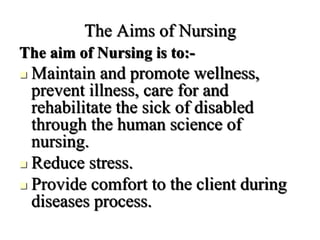 The Aims of Nursing
The aim of Nursing is to:-
 Maintain and promote wellness,
prevent illness, care for and
rehabilitate the sick of disabled
through the human science of
nursing.
 Reduce stress.
 Provide comfort to the client during
diseases process.
 