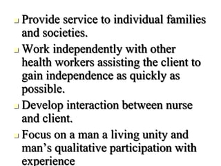  Provide service to individual families
and societies.
 Work independently with other
health workers assisting the client to
gain independence as quickly as
possible.
 Develop interaction between nurse
and client.
 Focus on a man a living unity and
man’s qualitative participation with
experience
 