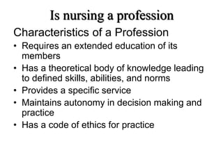 Is nursing a profession
Characteristics of a Profession
• Requires an extended education of its
members
• Has a theoretical body of knowledge leading
to defined skills, abilities, and norms
• Provides a specific service
• Maintains autonomy in decision making and
practice
• Has a code of ethics for practice
a
 