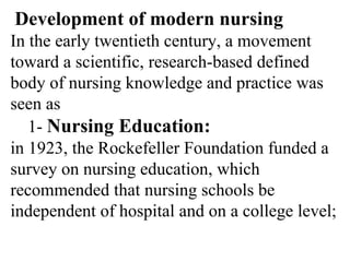 Development of modern nursing
In the early twentieth century, a movement
toward a scientific, research-based defined
body of nursing knowledge and practice was
seen as
1- Nursing Education:
in 1923, the Rockefeller Foundation funded a
survey on nursing education, which
recommended that nursing schools be
independent of hospital and on a college level;
 