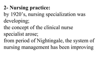 2- Nursing practice:
by 1920’s, nursing specialization was
developing;
the concept of the clinical nurse
specialist arose;
from period of Nightingale, the system of
nursing management has been improving
 