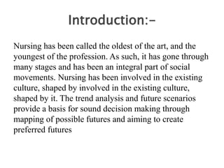 Introduction:-
Nursing has been called the oldest of the art, and the
youngest of the profession. As such, it has gone through
many stages and has been an integral part of social
movements. Nursing has been involved in the existing
culture, shaped by involved in the existing culture,
shaped by it. The trend analysis and future scenarios
provide a basis for sound decision making through
mapping of possible futures and aiming to create
preferred futures
 