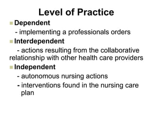 Level of Practice
 Dependent
- implementing a professionals orders
 Interdependent
- actions resulting from the collaborative
relationship with other health care providers
 Independent
- autonomous nursing actions
- interventions found in the nursing care
plan
 