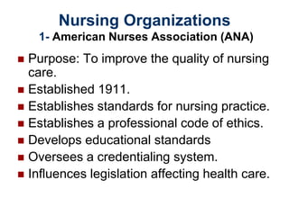 Nursing Organizations
1- American Nurses Association (ANA)
 Purpose: To improve the quality of nursing
care.
 Established 1911.
 Establishes standards for nursing practice.
 Establishes a professional code of ethics.
 Develops educational standards
 Oversees a credentialing system.
 Influences legislation affecting health care.
 