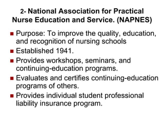 2- National Association for Practical
Nurse Education and Service. (NAPNES)
 Purpose: To improve the quality, education,
and recognition of nursing schools
 Established 1941.
 Provides workshops, seminars, and
continuing-education programs.
 Evaluates and certifies continuing-education
programs of others.
 Provides individual student professional
liability insurance program.
 